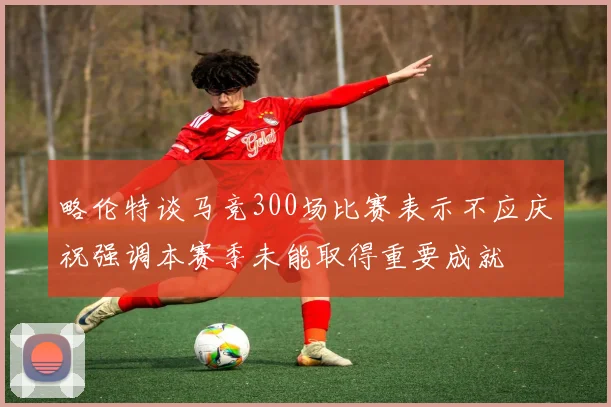略伦特谈马竞300场比赛表示不应庆祝强调本赛季未能取得重要成就