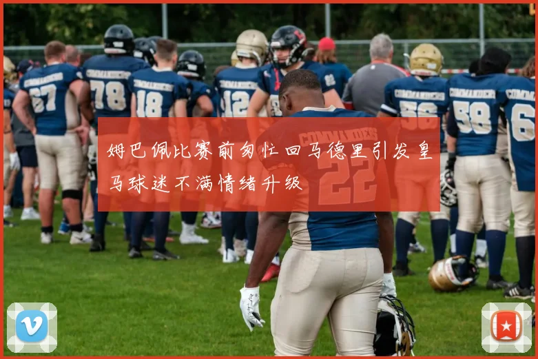 姆巴佩比赛前匆忙回马德里引发皇马球迷不满情绪升级