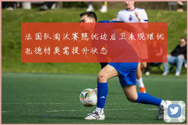 法国队淘汰赛隐忧边后卫表现堪忧孔德特奥需提升状态