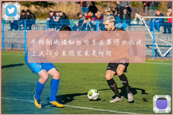 乔约翰逊揭秘杜伦季后赛得分低迷上次20分表现究竟是何时