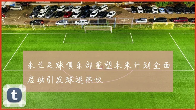 米兰足球俱乐部重塑未来计划全面启动引发球迷热议