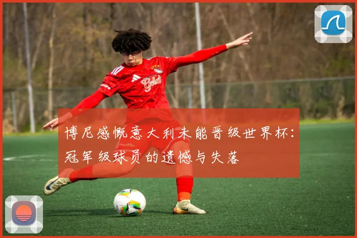 博尼感慨意大利未能晋级世界杯：冠军级球员的遗憾与失落