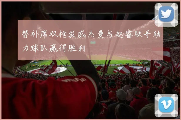 替补席双枪发威杰曼与赵睿联手助力球队赢得胜利