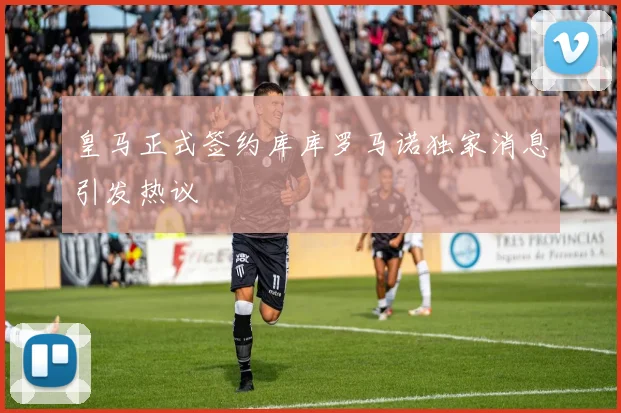 皇马正式签约库库罗马诺独家消息引发热议