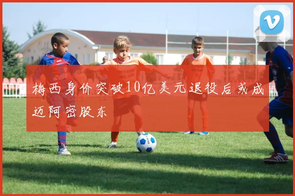 梅西身价突破10亿美元退役后或成迈阿密股东