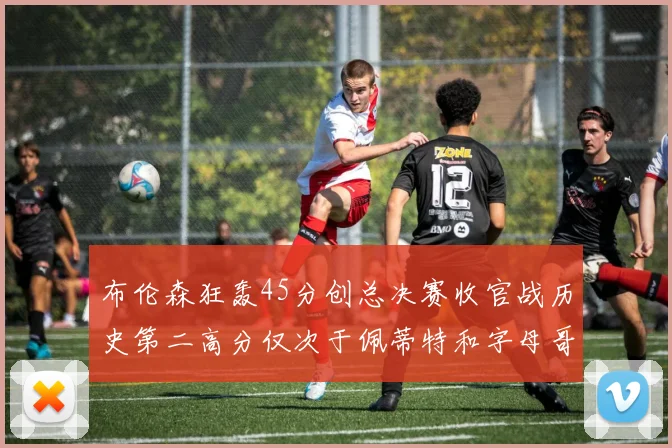 布伦森狂轰45分创总决赛收官战历史第二高分仅次于佩蒂特和字母哥