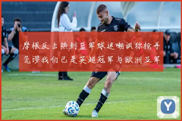 摩根反击热刺蓝军球迷嘲讽称枪手荒谬我们已是英超冠军与欧洲亚军