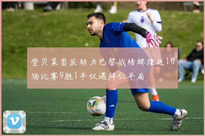 登贝莱首发助力巴黎战绩辉煌近10场比赛9胜1平仅遇拜仁平局