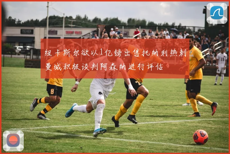 纽卡斯尔欲以1亿镑出售托纳利热刺曼城积极谈判阿森纳进行评估